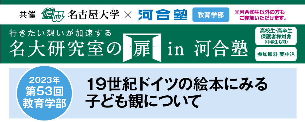 共催　名古屋大学×河合塾 教育学部※河合塾生以外の方もご参加いただけます。行きたい想いが加速する 名大研究室の扉in河合塾　高校生・高卒生・保護者様対象（中学生も可） 参加無料 要申込 2023年第53回教育学部 19世紀ドイツの絵本にみる子ども観について