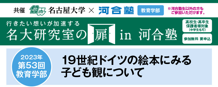 共催　名古屋大学×河合塾 教育学部※河合塾生以外の方もご参加いただけます。行きたい想いが加速する 名大研究室の扉in河合塾　高校生・高卒生・保護者様対象（中学生も可） 参加無料 要申込 2023年第53回教育学部 19世紀ドイツの絵本にみる子ども観について