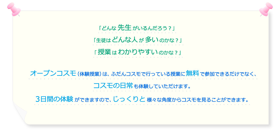 「どんな先生がいるんだろう？」「生徒はどんな人が多いのかな？」「授業はわかりやすいのかな？」オープンコスモ（体験授業）は、ふだんコスモで行っている授業に無料で参加できるだけでなく、コスモの日常も体験していただけます。3日間の体験ができますので、じっくりと様々な角度からコスモを見ることができます。