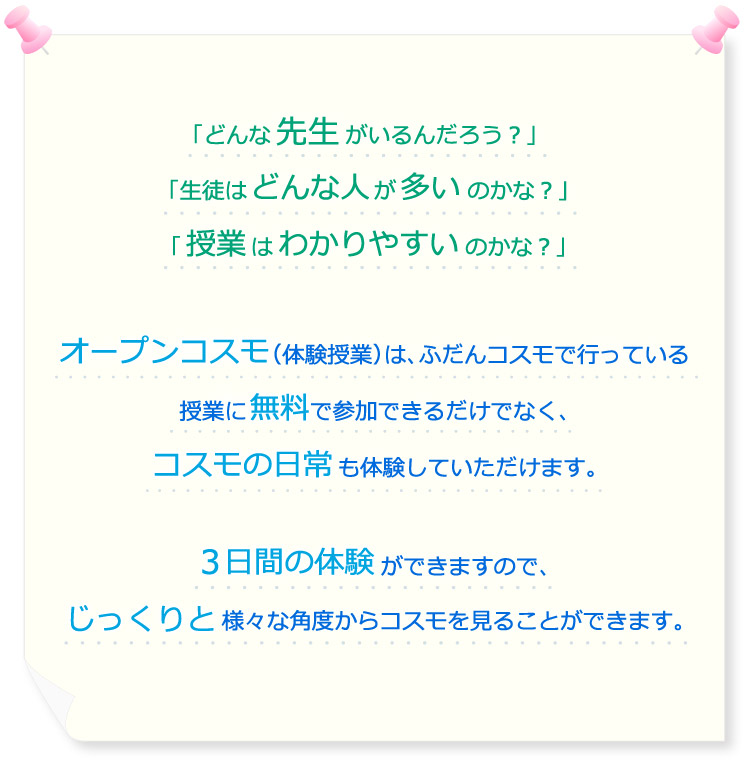 「どんな先生がいるんだろう？」「生徒はどんな人が多いのかな？」「授業はわかりやすいのかな？」オープンコスモ（体験授業）は、ふだんコスモで行っている授業に無料で参加できるだけでなく、コスモの日常も体験していただけます。3日間の体験ができますので、じっくりと様々な角度からコスモを見ることができます。