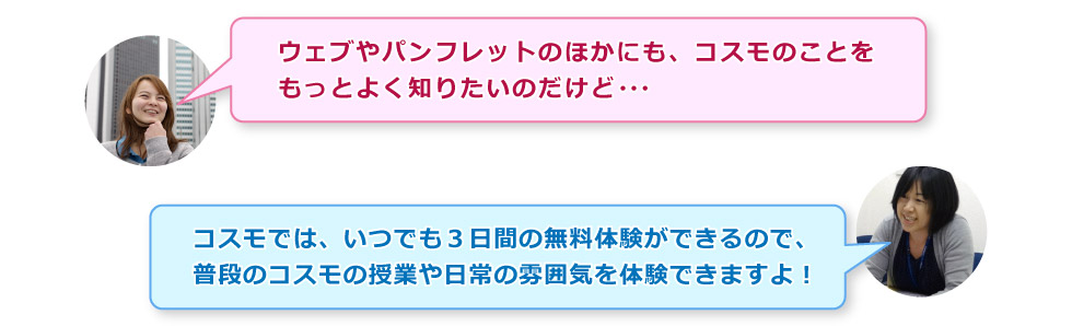 「ウェブやパンフレットのほかにも、コスモのことをもっとよく知りたいのだけど・・・」「コスモでは、いつでも３日間の無料体験ができるので、普段のコスモの授業や日常の雰囲気を体験できますよ！」