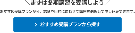 ＼まずは冬期講習を受講しよう／おすすめ受講プランから、志望や目的にあわせて講座を選択して申し込みできます。おすすめ受講プランから探す