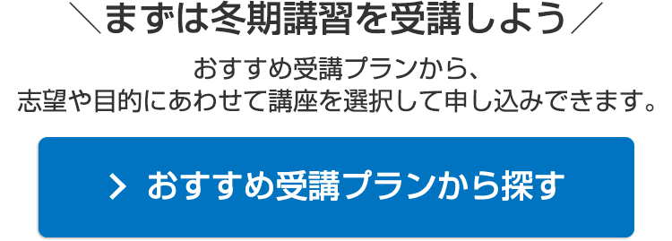 ＼まずは冬期講習を受講しよう／おすすめ受講プランから、志望や目的にあわせて講座を選択して申し込みできます。おすすめ受講プランから探す