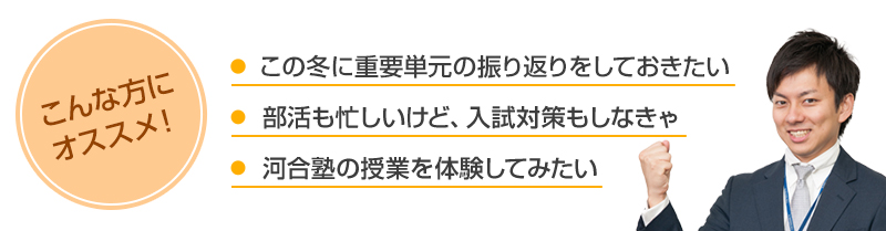 こんな方にオススメ！・この冬に重要単元の振り返りをしておきたい・部活も忙しいけど、入試対策もしなきゃ・河合塾の授業を体験してみたい