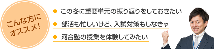 こんな方にオススメ！・この冬に重要単元の振り返りをしておきたい・部活も忙しいけど、入試対策もしなきゃ・河合塾の授業を体験してみたい