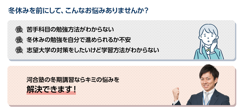 冬休みを前にして、こんなお悩みありませんか？苦手科目の勉強方法がわからない。冬休みの勉強を自分で進められるか不安。志望大学の対策をしたいけど学習方法がわからない。河合塾の冬期講習ならキミの悩みを解決できます！