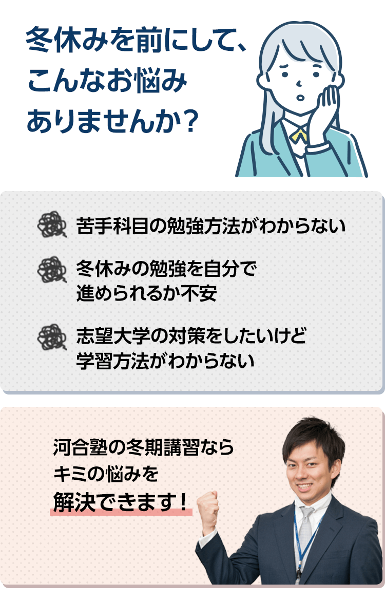 冬休みを前にして、こんなお悩みありませんか？苦手科目の勉強方法がわからない。冬休みの勉強を自分で進められるか不安。志望大学の対策をしたいけど学習方法がわからない。河合塾の冬期講習ならキミの悩みを解決できます！