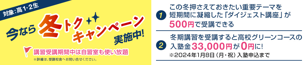 今なら冬トクキャンペーン実施中！対象：高1・2生【1】この冬押さえておきたい重要テーマを短期間に凝縮した「ダイジェスト講座」が500円で受講できる【2】冬期講習を受講すると高校グリーンコースの入塾金33,000円が0円に！※2024年1月8日（月・祝）入塾申込まで講習受講期間中は自習室も使い放題