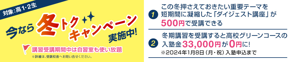 今なら冬トクキャンペーン実施中！対象：高1・2生【1】この冬押さえておきたい重要テーマを短期間に凝縮した「ダイジェスト講座」が500円で受講できる【2】冬期講習を受講すると高校グリーンコースの入塾金33,000円が0円に！※2024年1月8日（月・祝）入塾申込まで講習受講期間中は自習室も使い放題※詳細は、受講校舎へお問い合わせください。