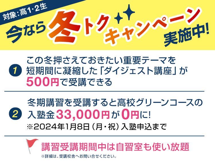 今なら冬トクキャンペーン実施中！対象：高1・2生【1】この冬押さえておきたい重要テーマを短期間に凝縮した「ダイジェスト講座」が500円で受講できる【2】冬期講習を受講すると高校グリーンコースの入塾金33,000円が0円に！※2024年1月8日（月・祝）入塾申込まで講習受講期間中は自習室も使い放題