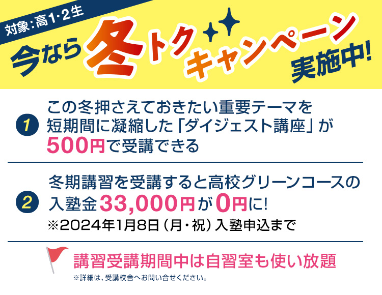 今なら冬トクキャンペーン実施中！対象：高1・2生【1】この冬押さえておきたい重要テーマを短期間に凝縮した「ダイジェスト講座」が500円で受講できる【2】冬期講習を受講すると高校グリーンコースの入塾金33,000円が0円に！※2024年1月8日（月・祝）入塾申込まで講習受講期間中は自習室も使い放題※詳細は、受講校舎へお問い合わせください。