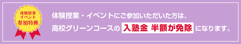 【体験授業イベント参加特典】体験授業・イベントにご参加いただいた方は、高校グリーンコースの入塾金 半額が免除になります。