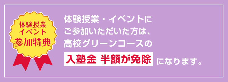 【体験授業イベント参加特典】体験授業・イベントにご参加いただいた方は、高校グリーンコースの入塾金 半額が免除になります。