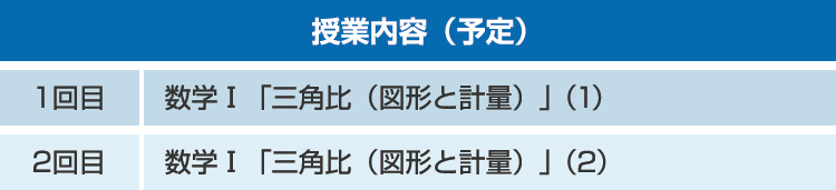 授業内容（予定）1回目：数学Ⅰ「三角比（図形と計量）」(1)　2回目：数学Ⅰ「三角比（図形と計量）」(2)