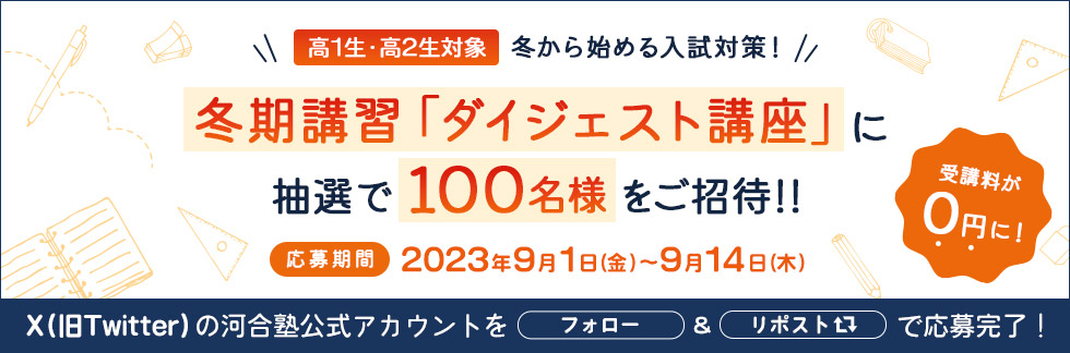 高1生・高2生対象 冬から始める入試対策！冬期講習「ダイジェスト講座」に抽選で100名様をご招待！！応募期間 2023年9月1日（金）～9月14日（木）受講料が0円に！ X（旧Twitter）の河合塾公式アカウントをフォロー＆リポストで応募完了！