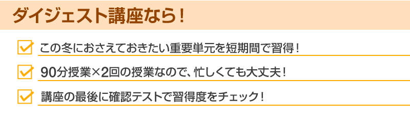 ダイジェスト講座なら！ この冬におさえておきたい重要単元を短時間で習得！ 90分授業×2回の授業なので、忙しくても大丈夫！ 講座の最後に確認テストで習得度をチェック！