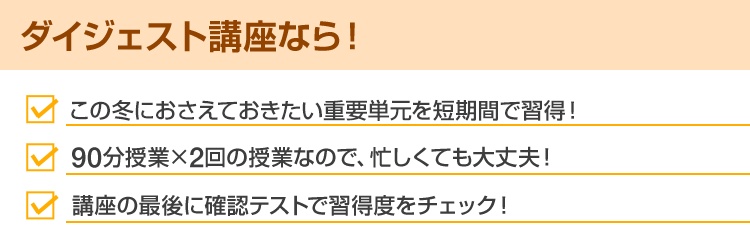 ダイジェスト講座なら！ この冬におさえておきたい重要単元を短時間で習得！ 90分授業×2回の授業なので、忙しくても大丈夫！ 講座の最後に確認テストで習得度をチェック！