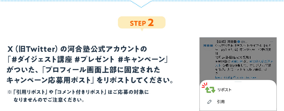 STEP2：X（旧Twitter）の河合塾公式アカウントの「#ダイジェスト講座 #プレゼント #キャンペーン」がついた、「プロフィール画面上部に固定されたキャンペーン応募用ポスト」をリポストしてください。※「引用リポスト」や「コメント付きリポスト」はご応募の対象になりませんのでご注意ください。