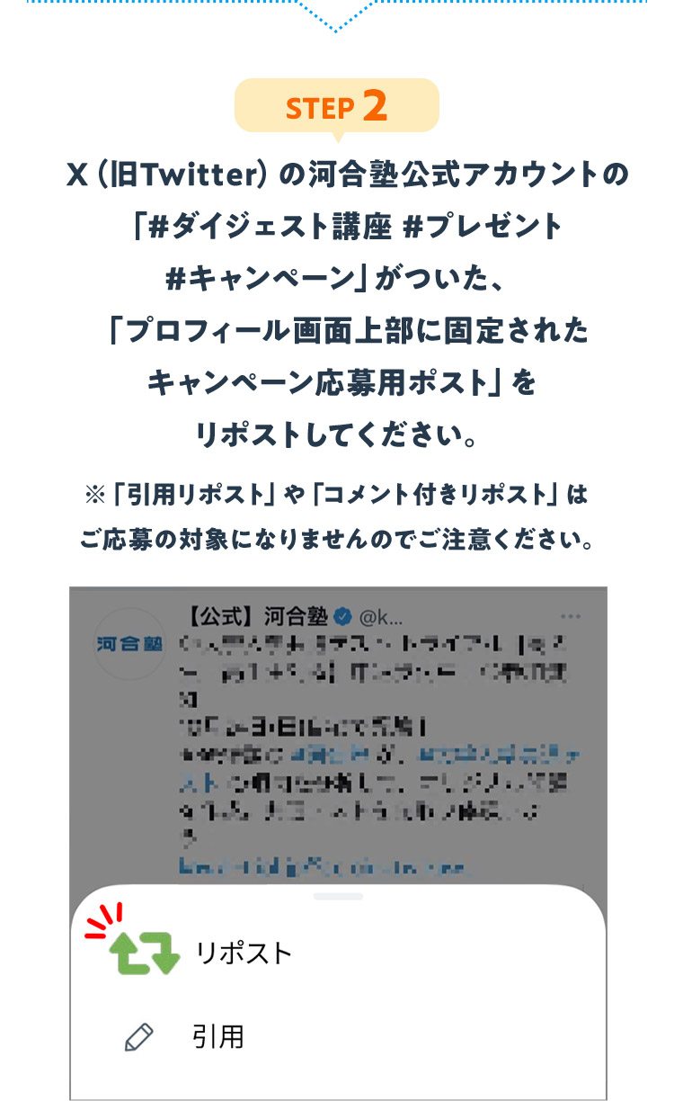 STEP2：X（旧Twitter）の河合塾公式アカウントの「#ダイジェスト講座 #プレゼント #キャンペーン」がついた、「プロフィール画面上部に固定されたキャンペーン応募用ポスト」をリポストしてください。※「引用リポスト」や「コメント付きリポスト」はご応募の対象になりませんのでご注意ください。