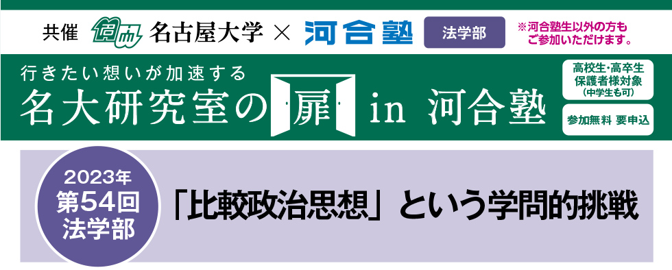 共催　名古屋大学×河合塾 教育学部※河合塾生以外の方もご参加いただけます。行きたい想いが加速する 名大研究室の扉in河合塾　高校生・高卒生・保護者様対象（中学生も可） 参加無料 要申込 2023年第54回法学部 「比較政治思想」という学問的挑戦