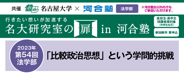 共催　名古屋大学×河合塾 教育学部※河合塾生以外の方もご参加いただけます。行きたい想いが加速する 名大研究室の扉in河合塾　高校生・高卒生・保護者様対象（中学生も可） 参加無料 要申込 2023年第54回法学部 「比較政治思想」という学問的挑戦