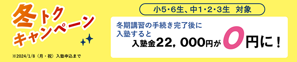 冬トクキャンペーン 小5・6生 中1・2・3生対象 冬期・直前講習の手続き完了後に入塾すると入塾金22,000円が0円に！ ※2024年1月8日（月・祝）入塾申込まで