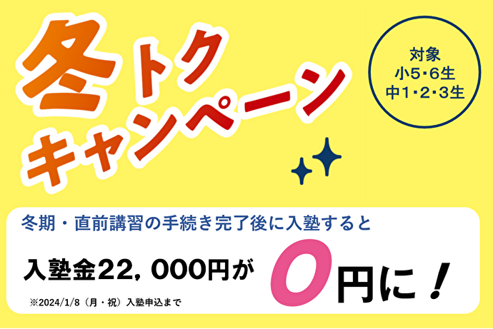 冬トクキャンペーン 小5・6生 中1・2・3生対象 冬期・直前講習の手続き完了後に入塾すると入塾金22,000円が0円に！ ※2024年1月8日（月・祝）入塾申込まで