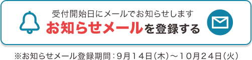 受付開始日にメールでお知らせします お知らせメールを登録する ※お知らせメール登録期間：9月14日（木）～10月24日（火）