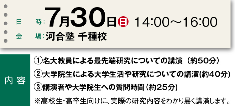 日時：7月30日（日）14：00～16：00 会場：河合塾 千種校  内容　①名大教員による最先端研究についての講演（約50分）②大学院生による大学生活や研究についての講演（約40分）③講演者や大学院生への質問時間（約25分）※高校生・高卒生向けに、実際の研究内容をわかり易く講演します。