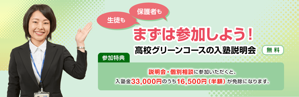 生徒も保護者もまずは参加しよう！高校グリーンコースの入塾説明会【無料】参加特典：説明会・個別相談に参加いただくと、入塾金33,000円のうち16,500円（半額）が免除になります。