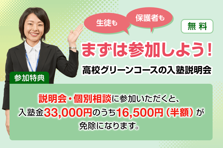 生徒も保護者もまずは参加しよう！高校グリーンコースの入塾説明会【無料】参加特典：説明会・個別相談に参加いただくと、入塾金33,000円のうち16,500円（半額）が免除になります。