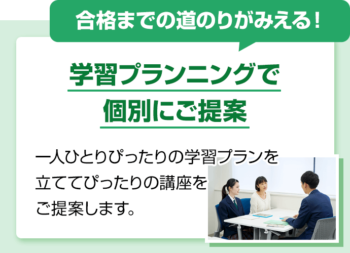 合格までの道のりがみえる！学習プランニングで個別にご提案。一人ひとりぴったりの学習プランを立ててぴったりの講座をご提案します。