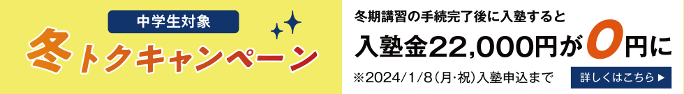 中学生対象 冬トクキャンペーン 冬期講習の手続完了後に入塾すると入塾金22,000円が0円に 2024年1月8日（月・祝）入塾申込まで 詳しくはこちら
