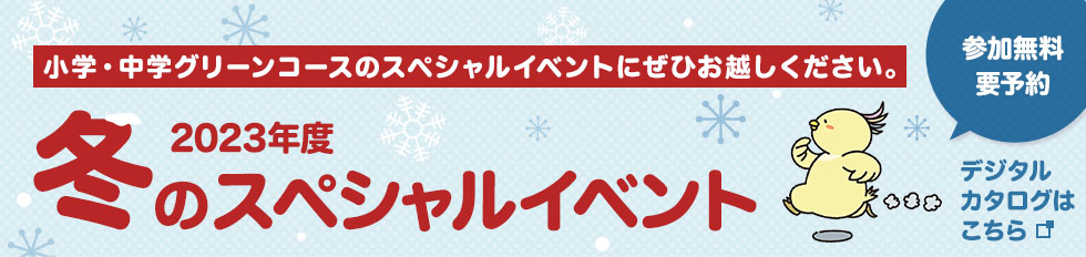 小学・中学グリーンコースのスペシャルイベントにぜひお越しください。 参加無料 要予約 2023年度冬のスペシャルイベント デジタルカタログはこちら
