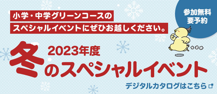 小学・中学グリーンコースのスペシャルイベントにぜひお越しください。 参加無料 要予約 2023年度冬のスペシャルイベント デジタルカタログはこちら