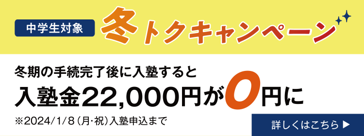 中学生対象 冬トクキャンペーン 冬期講習の手続完了後に入塾すると入塾金22,000円が0円に 2024年1月8日（月・祝）入塾申込まで 詳しくはこちら