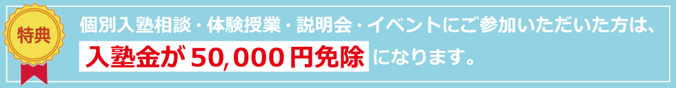 特典：個別入塾相談・体験授業・説明会・イベントにご参加いただいた方は入塾金が　50,000円免除　になります。