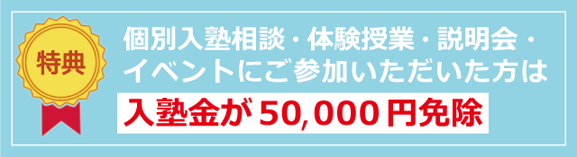 特典：個別入塾相談・体験授業・説明会・イベントにご参加いただいた方は入塾金が　50,000円免除　になります。