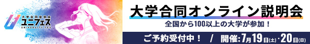 大学合同オンライン説明会 ご予約受付中！ 開催：7月19日（土）・20日（日） 100校以上の大学が参加！ ユニフェス