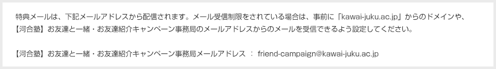 特典メールは、下記メールアドレスから配信されます。メール受信制限をされている場合は、事前に「kawai-juku.ac.jp」からのドメインや、【河合塾】お友達と一緒・お友達紹介キャンペーン事務局のメールアドレスからのメールを受信できるよう設定してください。