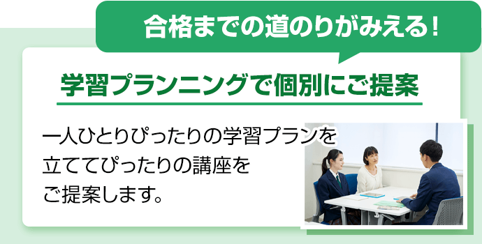 合格までの道のりがみえる！学習プランニングで個別にご提案。一人ひとりぴったりの学習プランを立ててぴったりの講座をご提案します。