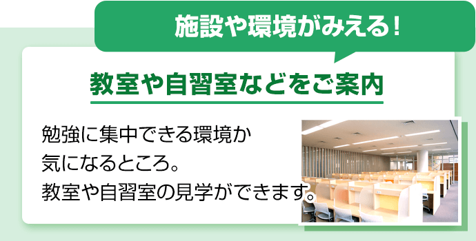 施設や環境がみえる！教室や自習室などをご案内。勉強に集中できる環境か気になるところ。教室や自習室の見学ができます。