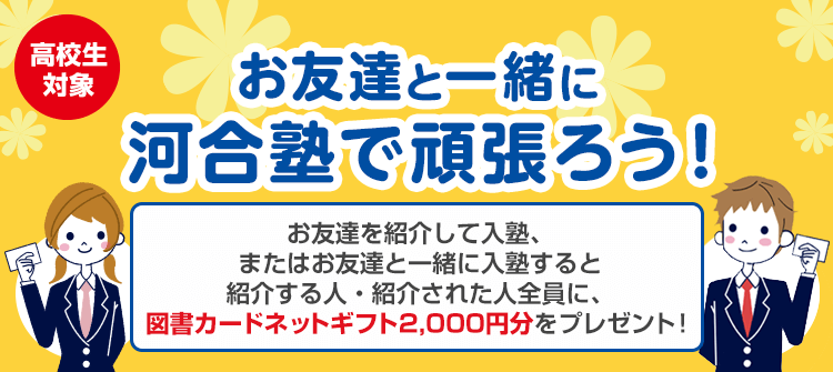 高校生対象 お友達と一緒に河合塾で頑張ろう！お友達を紹介して入塾、またはお友達と一緒に入塾すると紹介する人・紹介された人全員に、図書カードネットギフト2,000円分をプレゼント！