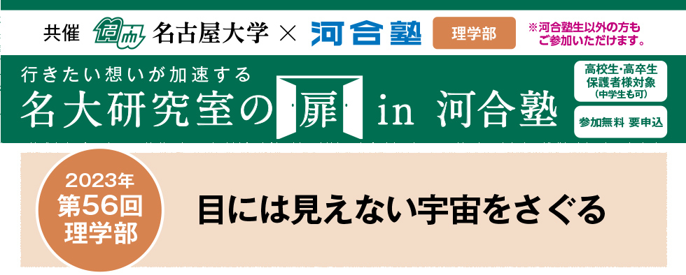 共催　名古屋大学×河合塾 教育学部※河合塾生以外の方もご参加いただけます。行きたい想いが加速する 名大研究室の扉in河合塾　高校生・高卒生・保護者様対象（中学生も可） 参加無料 要申込 2023年第56回 理学部 目に見えない宇宙をさぐる