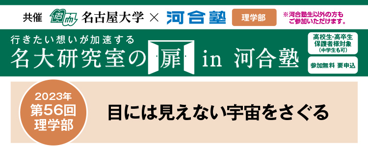 共催　名古屋大学×河合塾 教育学部※河合塾生以外の方もご参加いただけます。行きたい想いが加速する 名大研究室の扉in河合塾　高校生・高卒生・保護者様対象（中学生も可） 参加無料 要申込 2023年第56回 理学部 目に見えない宇宙をさぐる