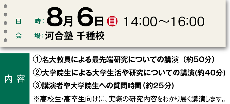 日時：8月6日（日）14：00～16：00 会場：河合塾 千種校  内容　①名大教員による最先端研究についての講演（約50分）②大学院生による大学生活や研究についての講演（約40分）③講演者や大学院生への質問時間（約25分）※高校生・高卒生向けに、実際の研究内容をわかり易く講演します。