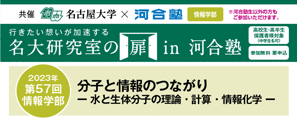 共催　名古屋大学×河合塾 情報学部※河合塾生以外の方もご参加いただけます。行きたい想いが加速する 名大研究室の扉in河合塾　高校生・高卒生・保護者様対象（中学生も可） 参加無料 要申込 2023年第57回 情報学部 分子と情報のつながり－水と生体分子の理論・計算・情報化学－