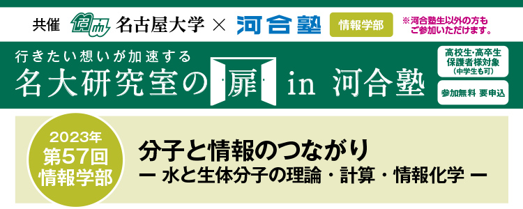 共催　名古屋大学×河合塾 情報学部※河合塾生以外の方もご参加いただけます。行きたい想いが加速する 名大研究室の扉in河合塾　高校生・高卒生・保護者様対象（中学生も可） 参加無料 要申込 2023年第57回 情報学部 分子と情報のつながり－水と生体分子の理論・計算・情報化学－