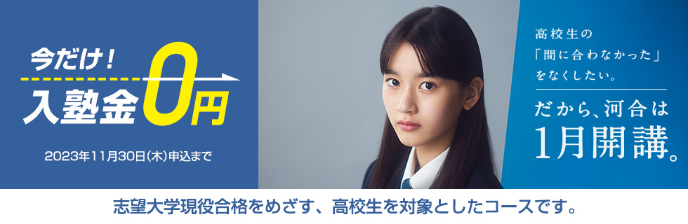 高校生の「間に合わなかった」をなくしたい。だから、河合は1月開講。今だけ！入塾金0円（2023年11月30日（木）申込まで） 志望大学現役合格をめざす、高校生を対象としたコースです。