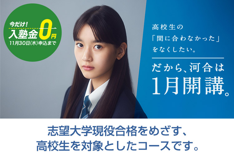 高校生の「間に合わなかった」をなくしたい。だから、河合は1月開講。今だけ！入塾金0円（2023年11月30日（木）申込まで） 志望大学現役合格をめざす、高校生を対象としたコースです。